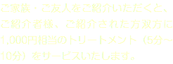 ご家族・ご友人をご紹介いただくと、ご紹介者様、ご紹介された方双方に1,000円相当のトリートメント（5分～10分）をサービスいたします。
